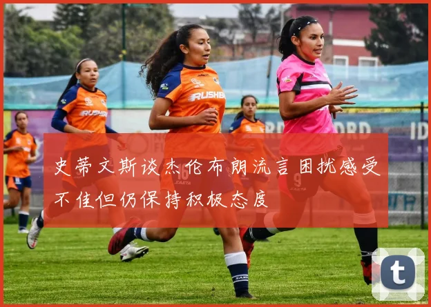 史蒂文斯谈杰伦布朗流言困扰感受不佳但仍保持积极态度
