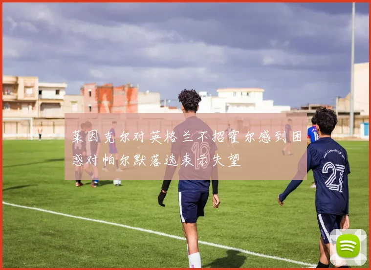 莱因克尔对英格兰不招霍尔感到困惑对帕尔默落选表示失望