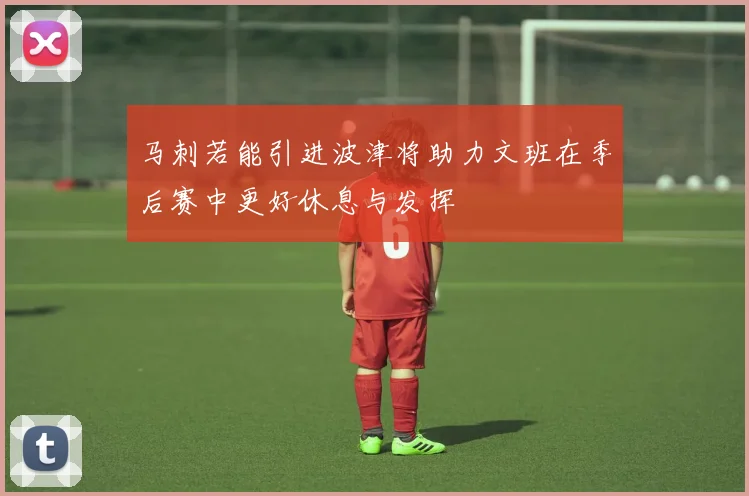 马刺若能引进波津将助力文班在季后赛中更好休息与发挥