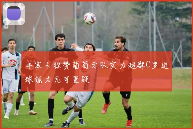 丰塞卡称赞葡萄牙队实力超群C罗进球能力无可置疑