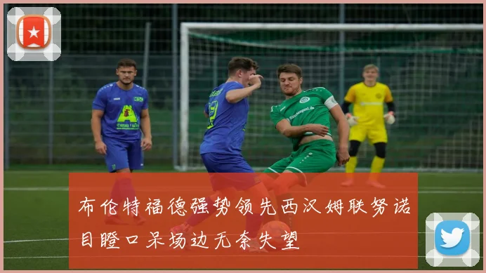 布伦特福德强势领先西汉姆联努诺目瞪口呆场边无奈失望