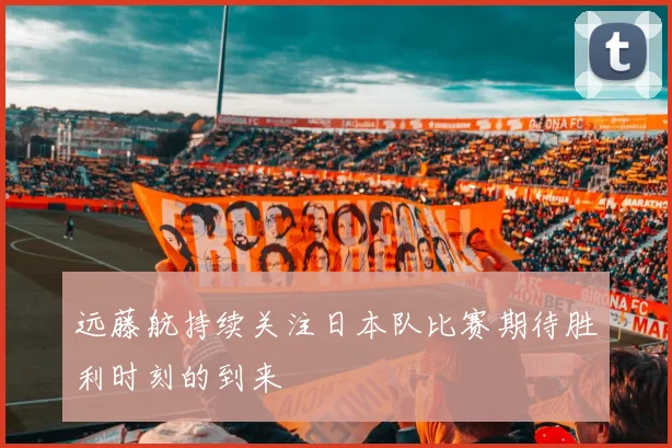 远藤航持续关注日本队比赛期待胜利时刻的到来
