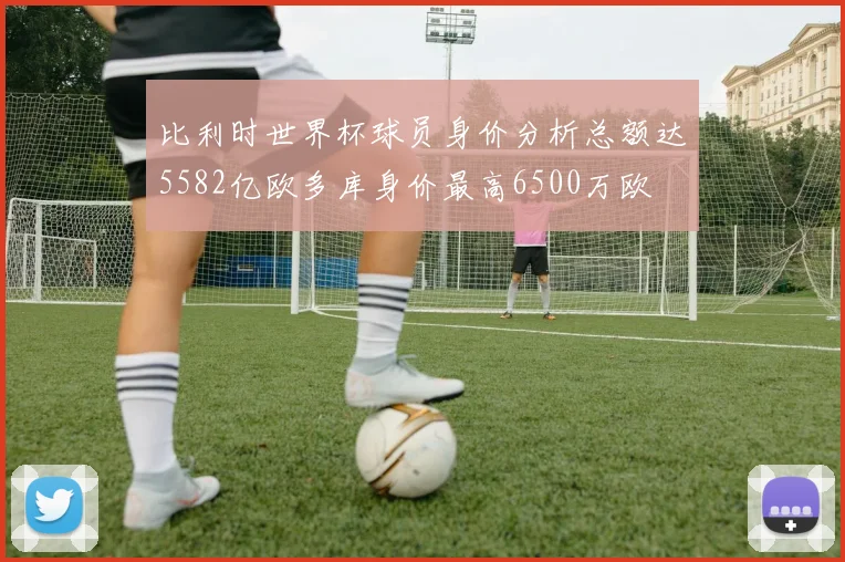 比利时世界杯球员身价分析总额达5582亿欧多库身价最高6500万欧