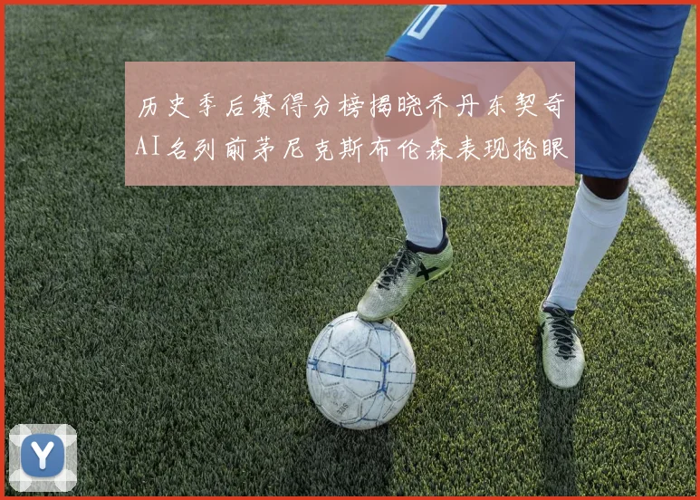 历史季后赛得分榜揭晓乔丹东契奇AI名列前茅尼克斯布伦森表现抢眼