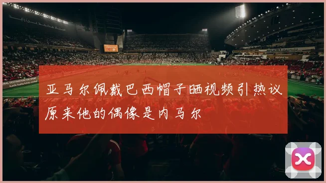 亚马尔佩戴巴西帽子晒视频引热议原来他的偶像是内马尔