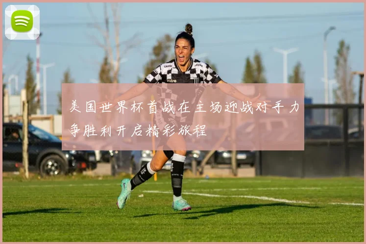 美国世界杯首战在主场迎战对手力争胜利开启精彩旅程