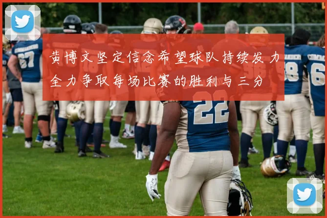 黄博文坚定信念希望球队持续发力全力争取每场比赛的胜利与三分