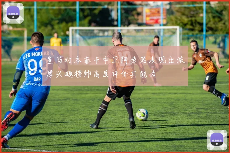 皇马对本菲卡中卫阿劳若表现出浓厚兴趣穆帅高度评价其能力