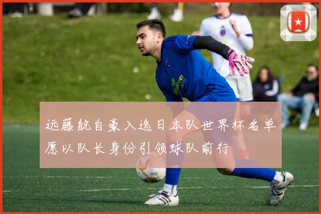 远藤航自豪入选日本队世界杯名单愿以队长身份引领球队前行