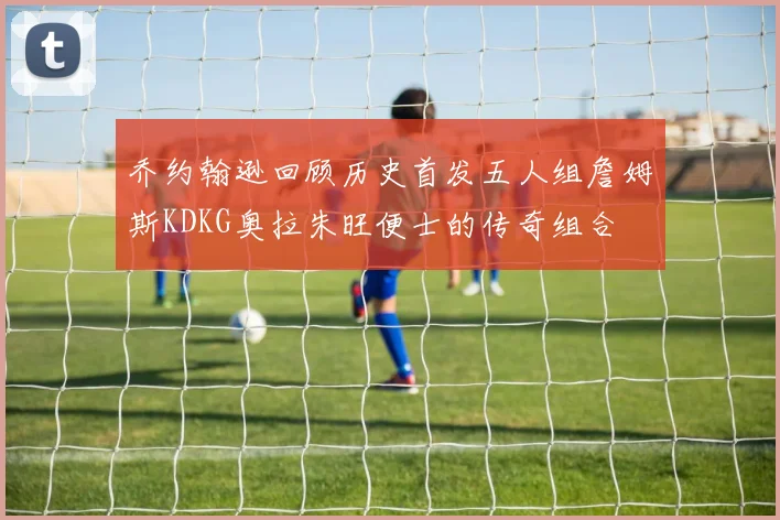 乔约翰逊回顾历史首发五人组詹姆斯KDKG奥拉朱旺便士的传奇组合